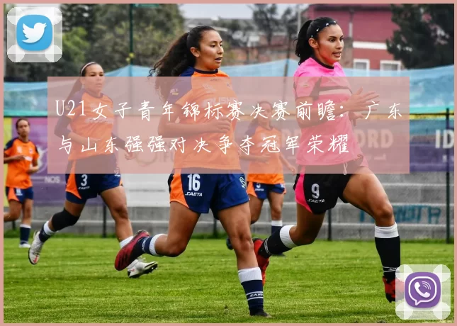 U21女子青年锦标赛决赛前瞻：广东与山东强强对决争夺冠军荣耀