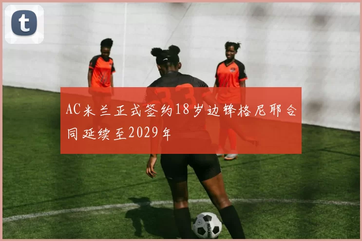 AC米兰正式签约18岁边锋格尼耶合同延续至2029年