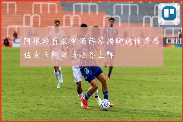 阿根廷首发中场阵容揭晓德保罗恩佐麦卡阿尔马达齐上阵