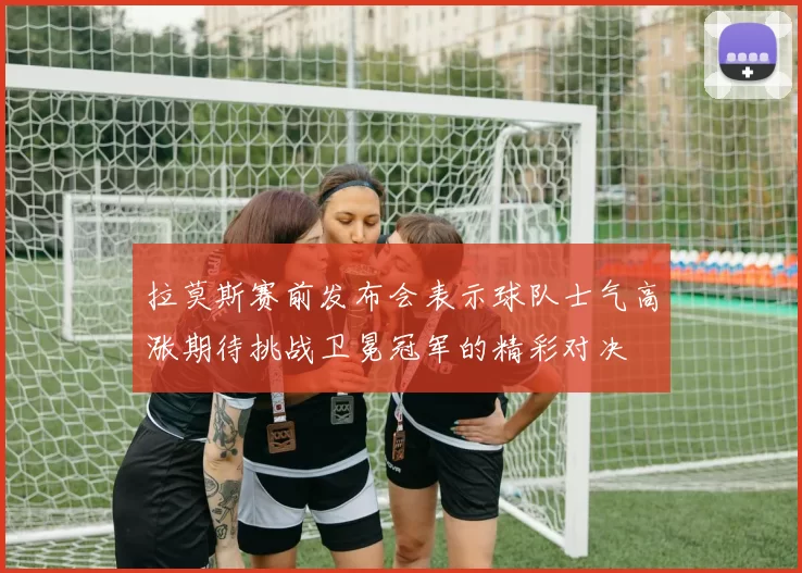 拉莫斯赛前发布会表示球队士气高涨期待挑战卫冕冠军的精彩对决
