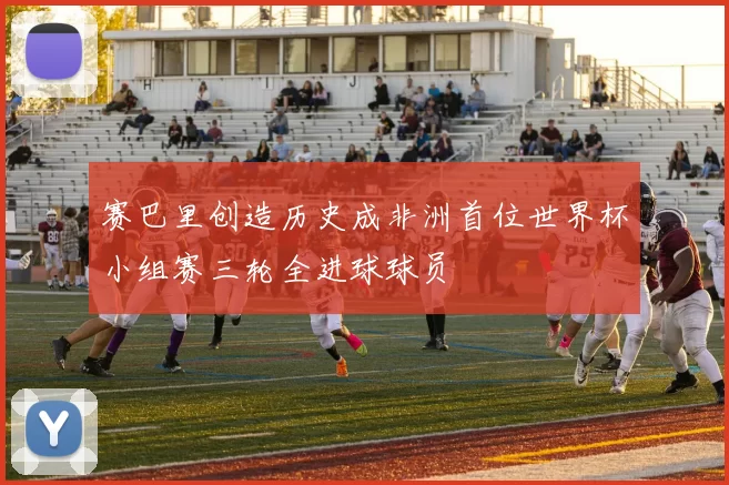 赛巴里创造历史成非洲首位世界杯小组赛三轮全进球球员